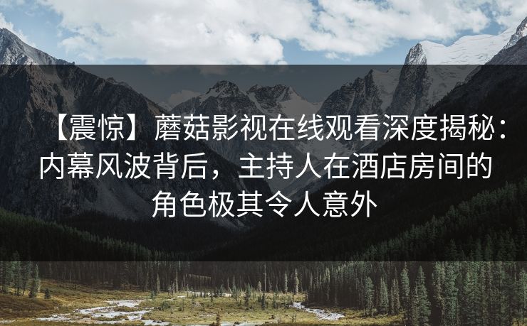 【震惊】蘑菇影视在线观看深度揭秘：内幕风波背后，主持人在酒店房间的角色极其令人意外