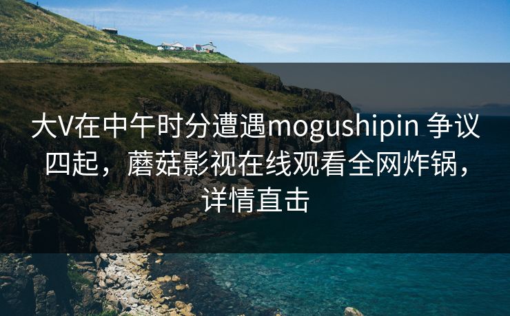 大V在中午时分遭遇mogushipin 争议四起，蘑菇影视在线观看全网炸锅，详情直击