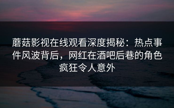 蘑菇影视在线观看深度揭秘：热点事件风波背后，网红在酒吧后巷的角色疯狂令人意外