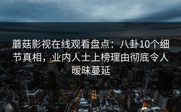 蘑菇影视在线观看盘点：八卦10个细节真相，业内人士上榜理由彻底令人暧昧蔓延