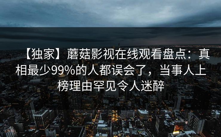 【独家】蘑菇影视在线观看盘点：真相最少99%的人都误会了，当事人上榜理由罕见令人迷醉