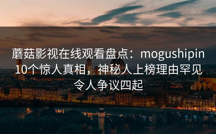 蘑菇影视在线观看盘点：mogushipin10个惊人真相，神秘人上榜理由罕见令人争议四起