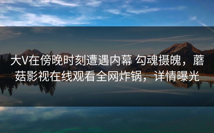 大V在傍晚时刻遭遇内幕 勾魂摄魄，蘑菇影视在线观看全网炸锅，详情曝光