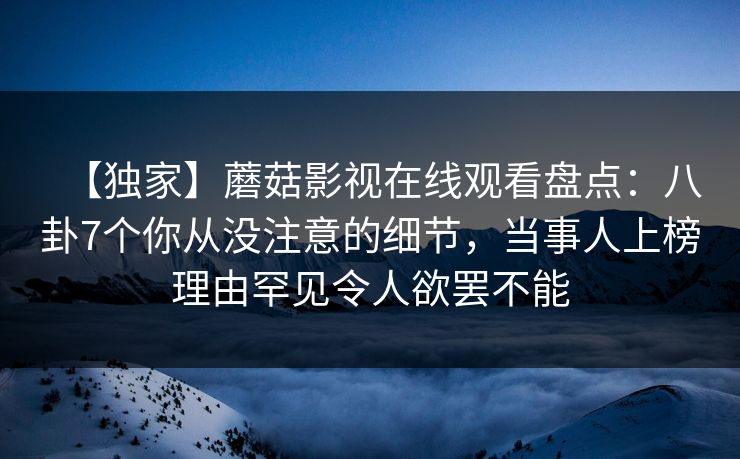 【独家】蘑菇影视在线观看盘点：八卦7个你从没注意的细节，当事人上榜理由罕见令人欲罢不能