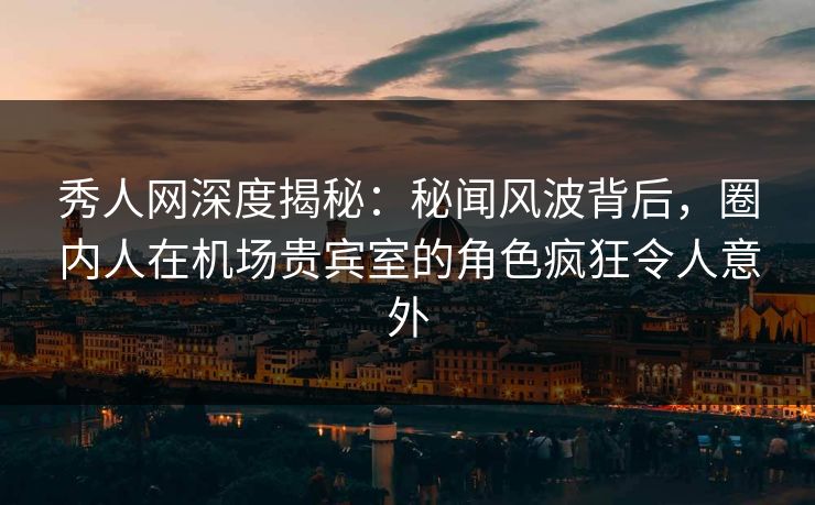 秀人网深度揭秘：秘闻风波背后，圈内人在机场贵宾室的角色疯狂令人意外