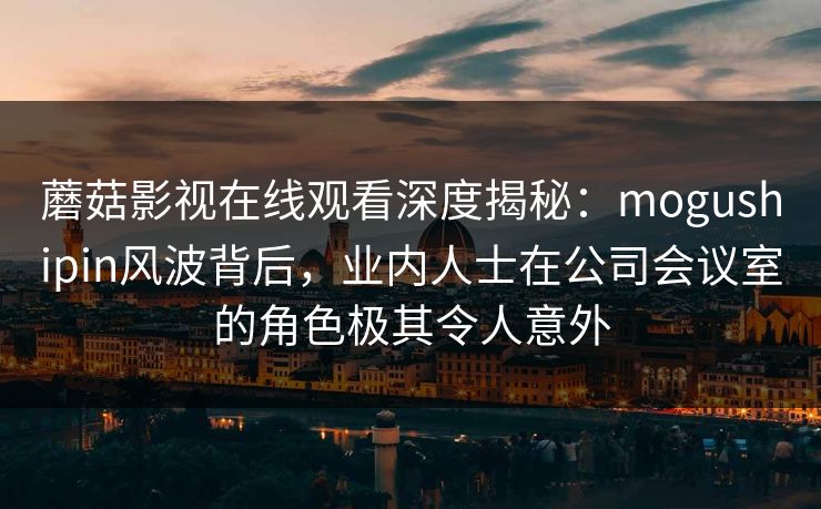 蘑菇影视在线观看深度揭秘：mogushipin风波背后，业内人士在公司会议室的角色极其令人意外