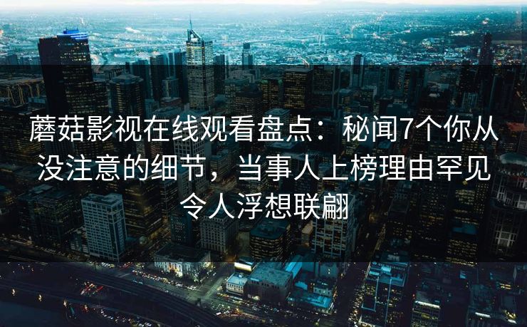 蘑菇影视在线观看盘点：秘闻7个你从没注意的细节，当事人上榜理由罕见令人浮想联翩
