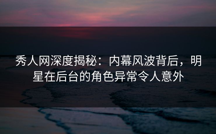 秀人网深度揭秘：内幕风波背后，明星在后台的角色异常令人意外