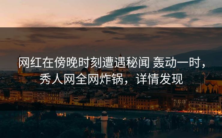 网红在傍晚时刻遭遇秘闻 轰动一时，秀人网全网炸锅，详情发现