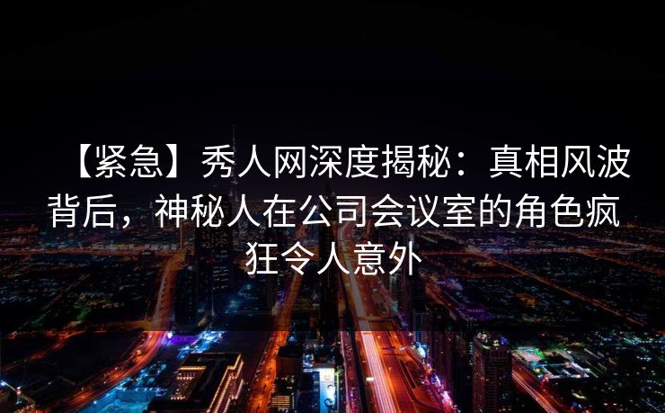 【紧急】秀人网深度揭秘：真相风波背后，神秘人在公司会议室的角色疯狂令人意外
