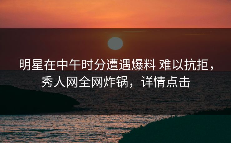 明星在中午时分遭遇爆料 难以抗拒，秀人网全网炸锅，详情点击