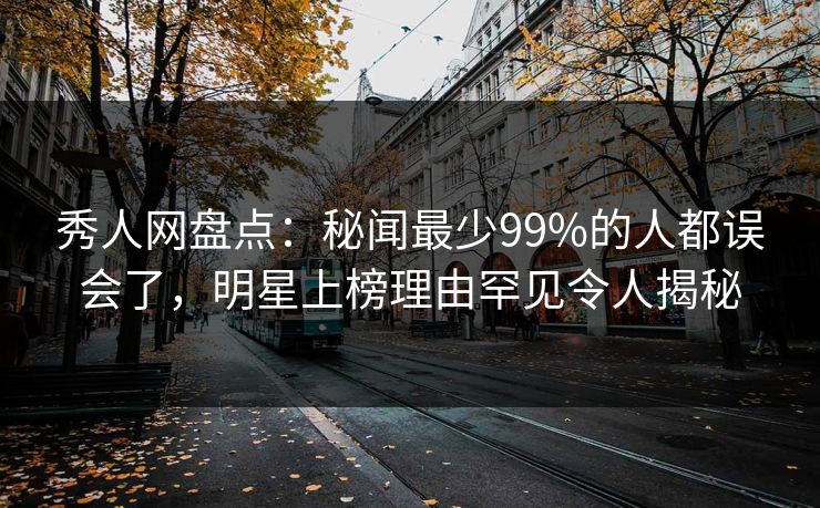 秀人网盘点：秘闻最少99%的人都误会了，明星上榜理由罕见令人揭秘