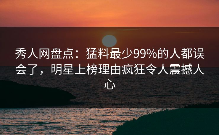 秀人网盘点：猛料最少99%的人都误会了，明星上榜理由疯狂令人震撼人心