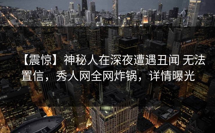 【震惊】神秘人在深夜遭遇丑闻 无法置信，秀人网全网炸锅，详情曝光