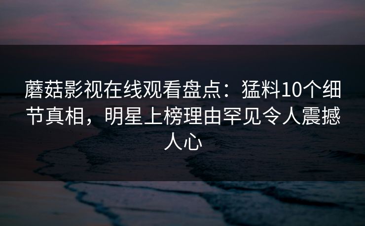 蘑菇影视在线观看盘点：猛料10个细节真相，明星上榜理由罕见令人震撼人心