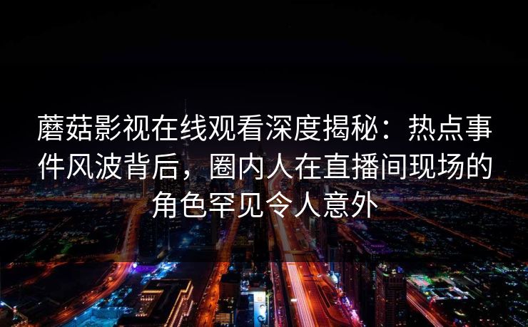 蘑菇影视在线观看深度揭秘：热点事件风波背后，圈内人在直播间现场的角色罕见令人意外