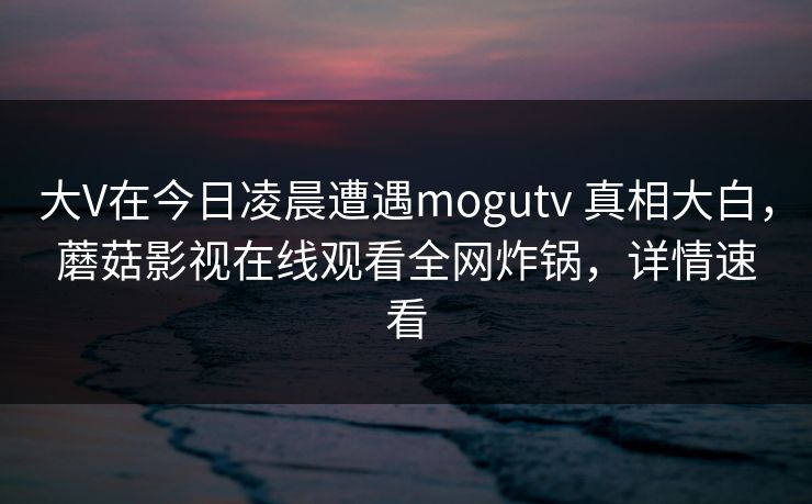 大V在今日凌晨遭遇mogutv 真相大白，蘑菇影视在线观看全网炸锅，详情速看