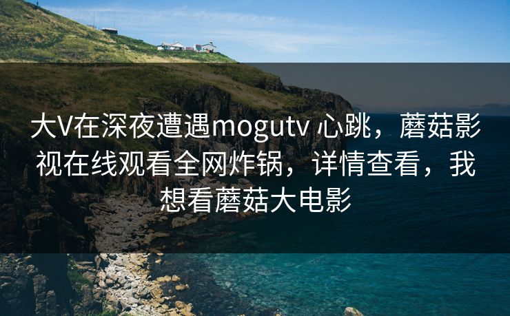 大V在深夜遭遇mogutv 心跳，蘑菇影视在线观看全网炸锅，详情查看，我想看蘑菇大电影