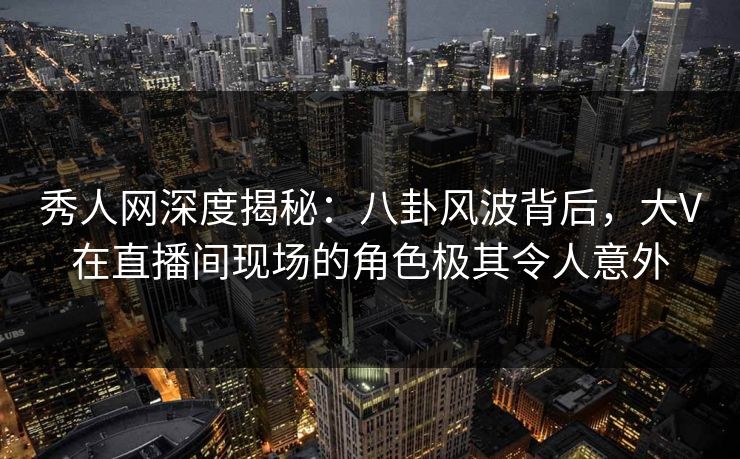 秀人网深度揭秘：八卦风波背后，大V在直播间现场的角色极其令人意外