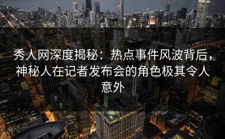 秀人网深度揭秘：热点事件风波背后，神秘人在记者发布会的角色极其令人意外