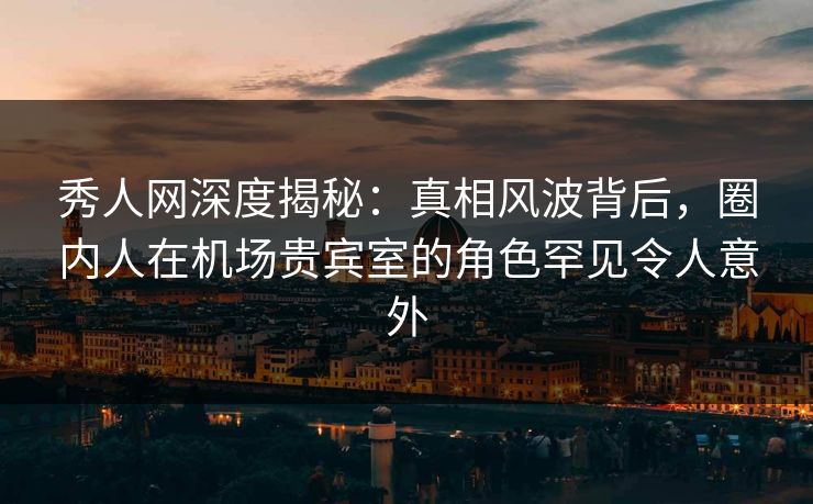 秀人网深度揭秘：真相风波背后，圈内人在机场贵宾室的角色罕见令人意外