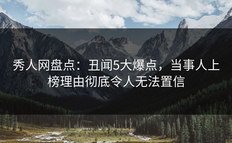 秀人网盘点：丑闻5大爆点，当事人上榜理由彻底令人无法置信