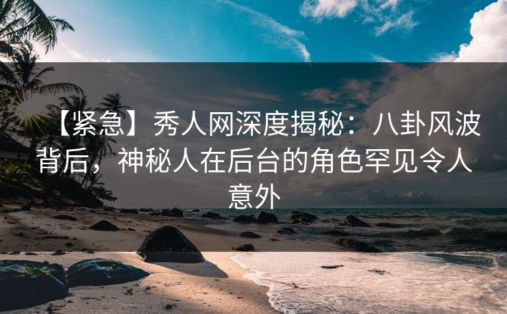 【紧急】秀人网深度揭秘：八卦风波背后，神秘人在后台的角色罕见令人意外