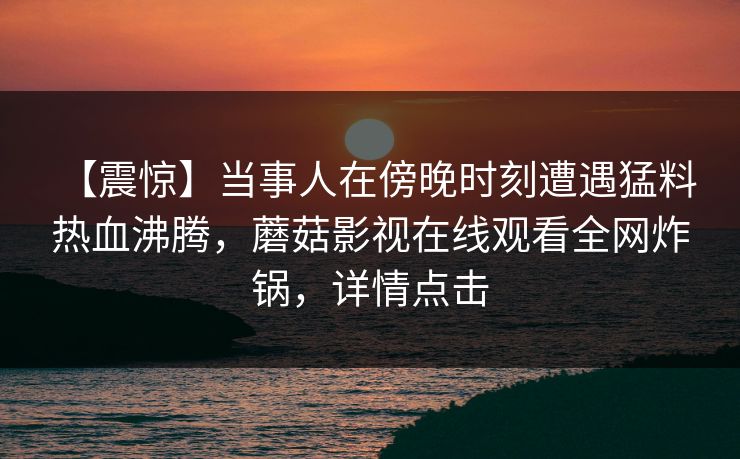 【震惊】当事人在傍晚时刻遭遇猛料 热血沸腾，蘑菇影视在线观看全网炸锅，详情点击