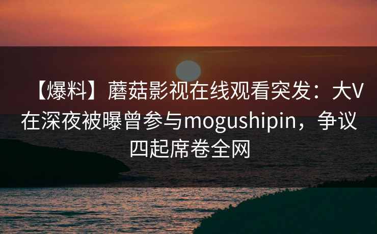 【爆料】蘑菇影视在线观看突发：大V在深夜被曝曾参与mogushipin，争议四起席卷全网