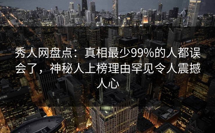 秀人网盘点：真相最少99%的人都误会了，神秘人上榜理由罕见令人震撼人心