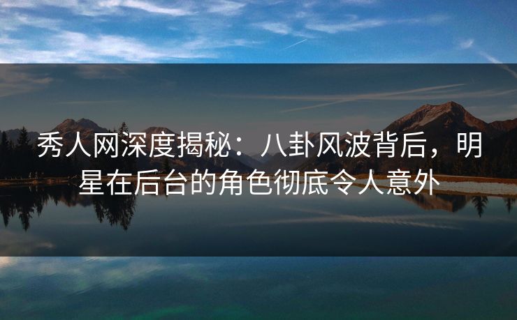 秀人网深度揭秘：八卦风波背后，明星在后台的角色彻底令人意外