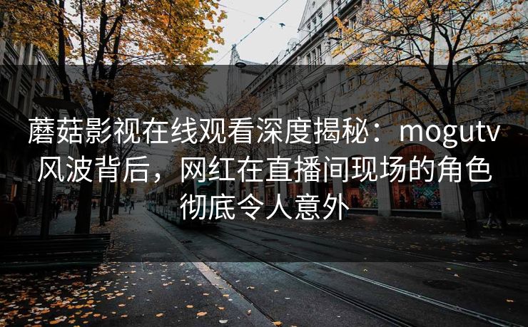 蘑菇影视在线观看深度揭秘：mogutv风波背后，网红在直播间现场的角色彻底令人意外