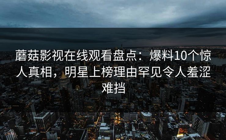 蘑菇影视在线观看盘点：爆料10个惊人真相，明星上榜理由罕见令人羞涩难挡