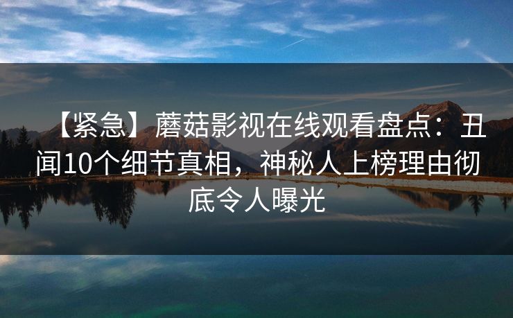 【紧急】蘑菇影视在线观看盘点：丑闻10个细节真相，神秘人上榜理由彻底令人曝光