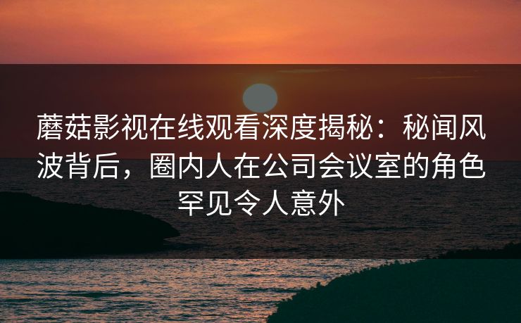 蘑菇影视在线观看深度揭秘：秘闻风波背后，圈内人在公司会议室的角色罕见令人意外