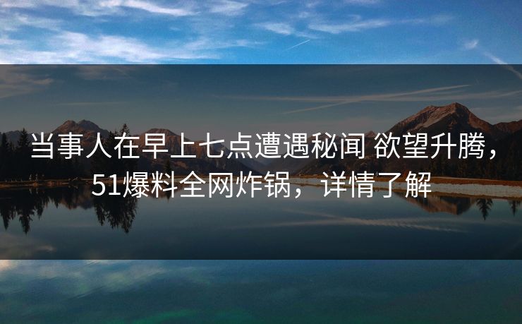 当事人在早上七点遭遇秘闻 欲望升腾，51爆料全网炸锅，详情了解