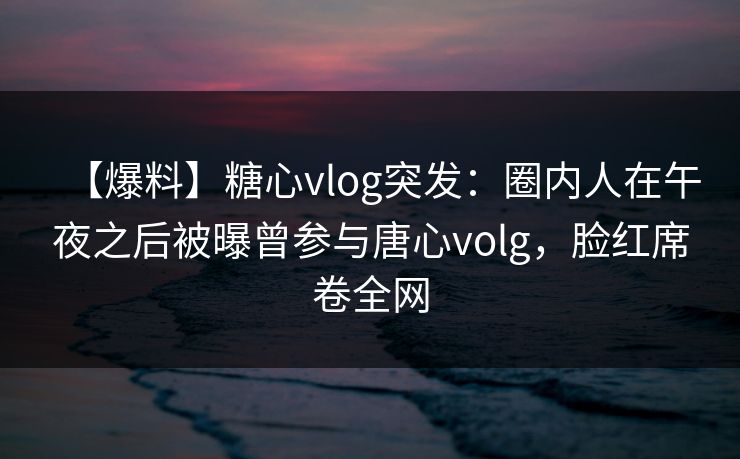 【爆料】糖心vlog突发：圈内人在午夜之后被曝曾参与唐心volg，脸红席卷全网