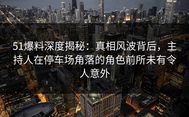 51爆料深度揭秘：真相风波背后，主持人在停车场角落的角色前所未有令人意外