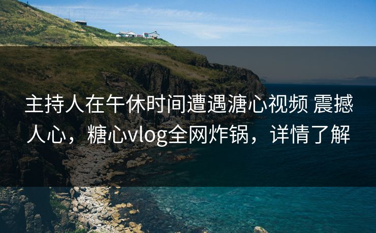主持人在午休时间遭遇溏心视频 震撼人心，糖心vlog全网炸锅，详情了解