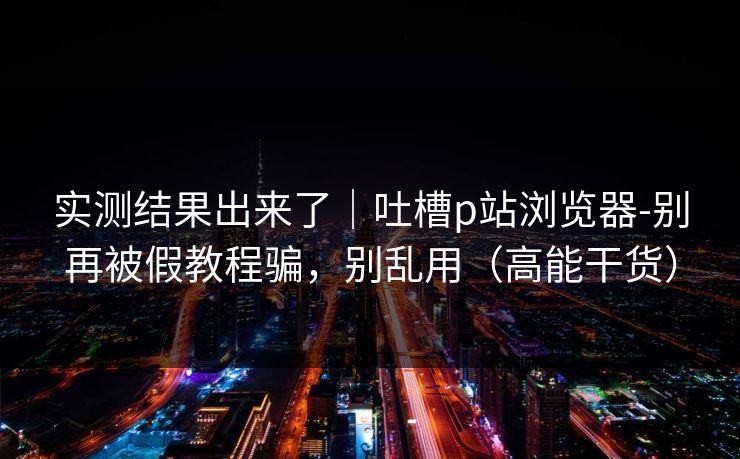 实测结果出来了｜吐槽p站浏览器-别再被假教程骗，别乱用（高能干货）