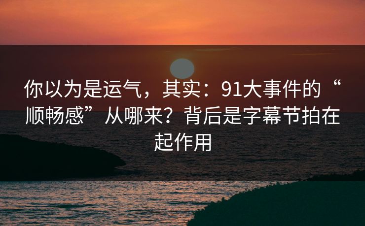 你以为是运气，其实：91大事件的“顺畅感”从哪来？背后是字幕节拍在起作用