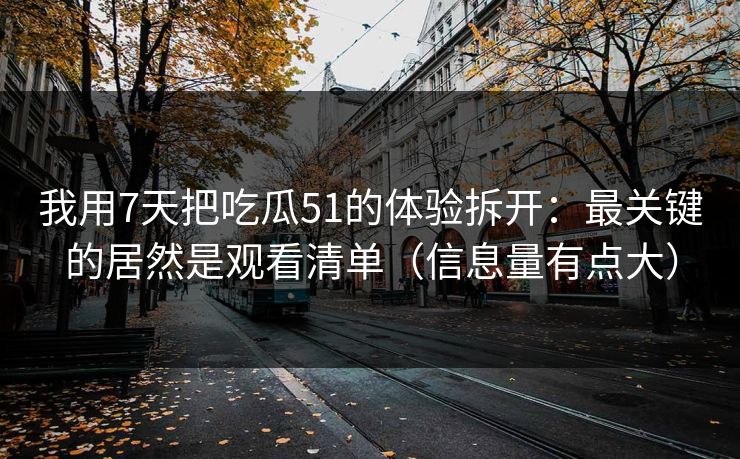 我用7天把吃瓜51的体验拆开：最关键的居然是观看清单（信息量有点大）