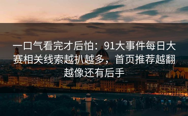 一口气看完才后怕：91大事件每日大赛相关线索越扒越多，首页推荐越翻越像还有后手