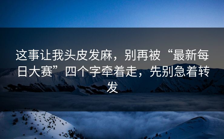 这事让我头皮发麻，别再被“最新每日大赛”四个字牵着走，先别急着转发