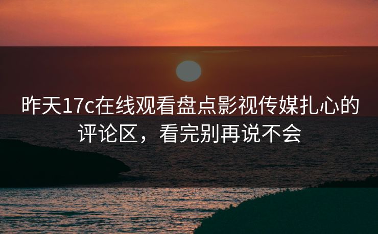 昨天17c在线观看盘点影视传媒扎心的评论区，看完别再说不会