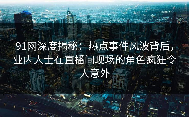 91网深度揭秘：热点事件风波背后，业内人士在直播间现场的角色疯狂令人意外