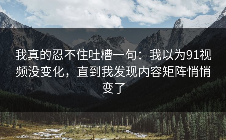 我真的忍不住吐槽一句：我以为91视频没变化，直到我发现内容矩阵悄悄变了