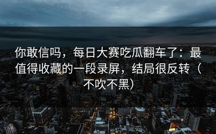 你敢信吗，每日大赛吃瓜翻车了：最值得收藏的一段录屏，结局很反转（不吹不黑）