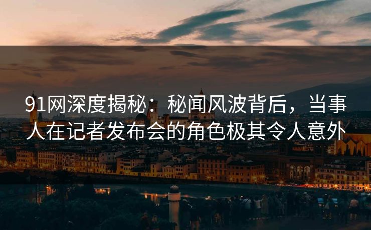 91网深度揭秘：秘闻风波背后，当事人在记者发布会的角色极其令人意外