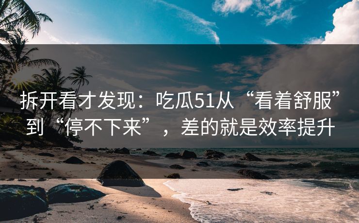 拆开看才发现：吃瓜51从“看着舒服”到“停不下来”，差的就是效率提升